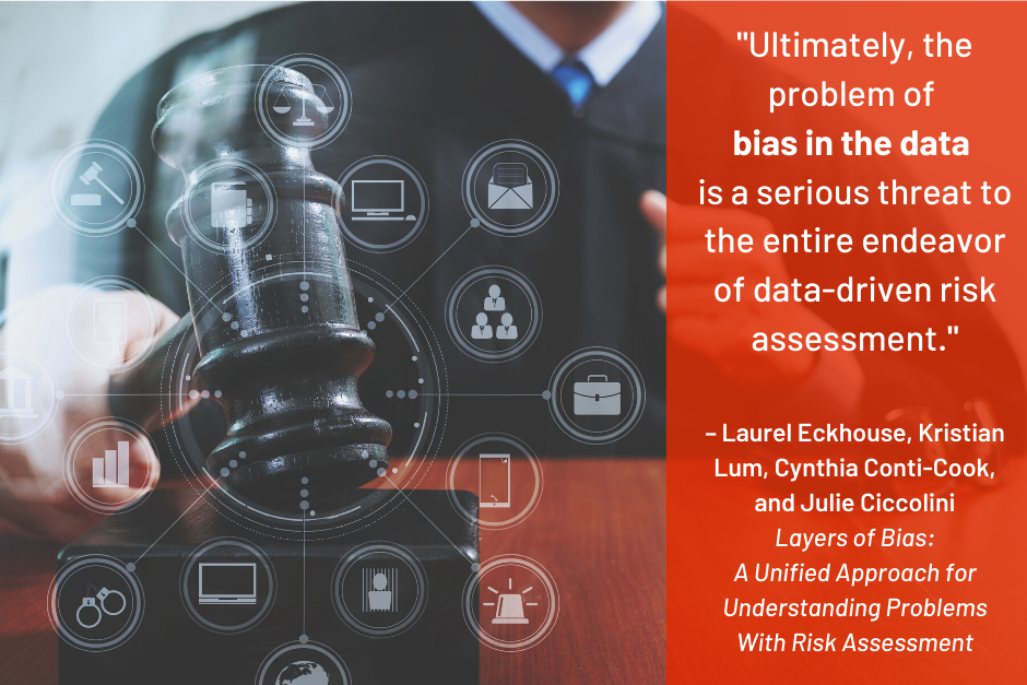 "Ultimately, the problem of bias in the data is a serious threat to the entire endeavor of data-driven risk assessment" - Laurel Eckhouse, Kristian Lum, Cynthia Conti-Cook, and Julie Ciccolini, Layers of Bias: A Unified Approach for Understanding Problems with Risk Assessment
